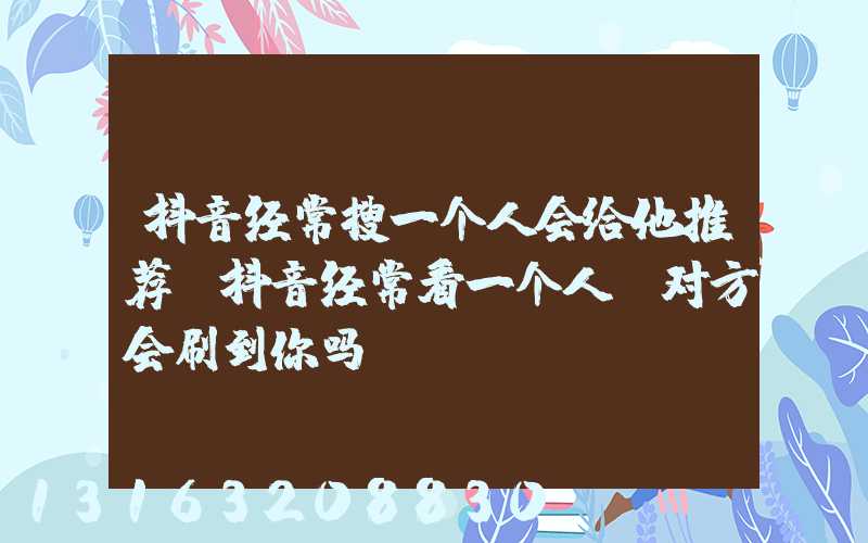抖音经常搜一个人会给他推荐(抖音经常看一个人_对方会刷到你吗)