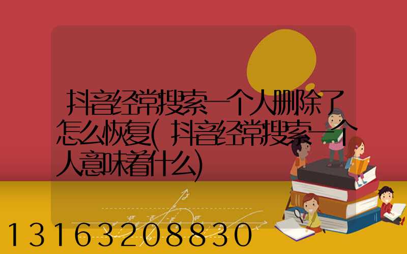 抖音经常搜索一个人删除了怎么恢复(抖音经常搜索一个人意味着什么)