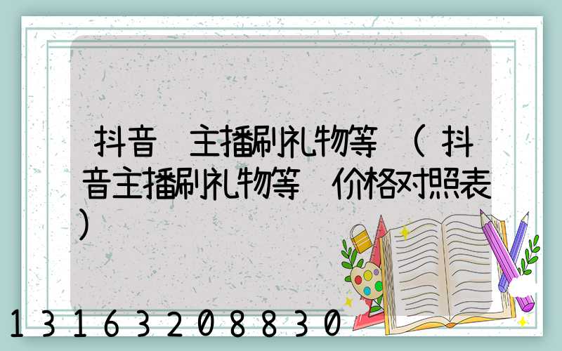 抖音给主播刷礼物等级(抖音主播刷礼物等级价格对照表)