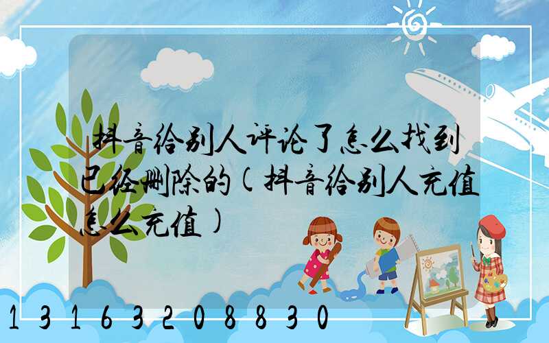 抖音给别人评论了怎么找到已经删除的(抖音给别人充值怎么充值)