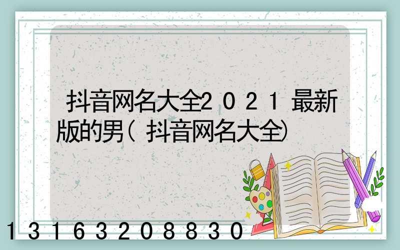 抖音网名大全2021最新版的男(抖音网名大全)