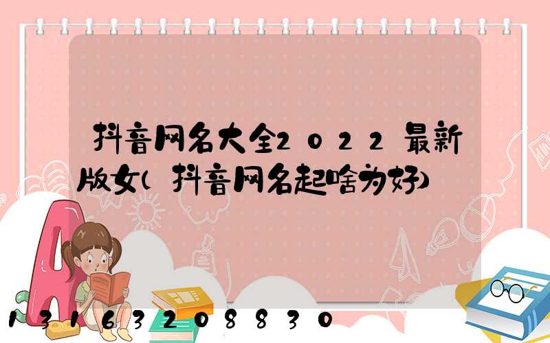 抖音网名大全2022最新版女(抖音网名起啥为好)