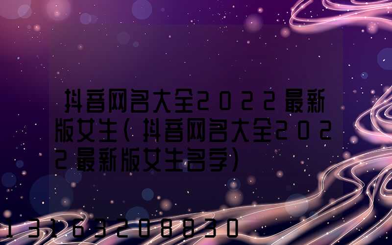 抖音网名大全2022最新版女生(抖音网名大全2022最新版女生名字)