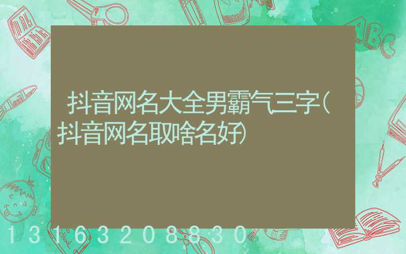 抖音网名大全男霸气三字(抖音网名取啥名好)