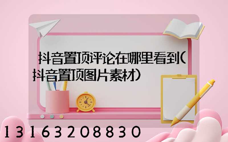 抖音置顶评论在哪里看到(抖音置顶图片素材)