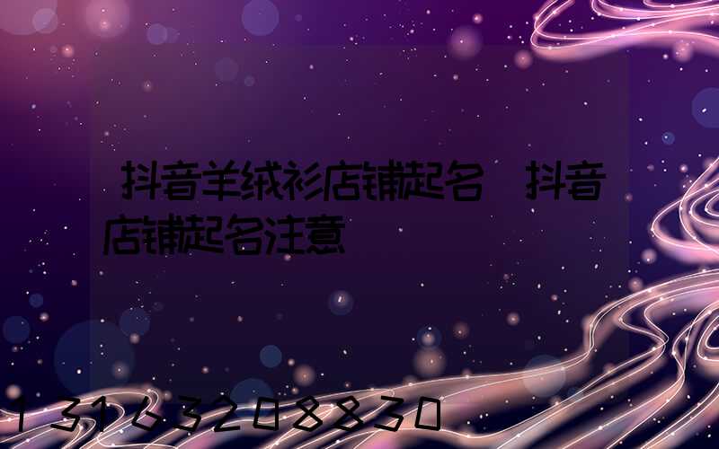抖音羊绒衫店铺起名(抖音店铺起名注意)