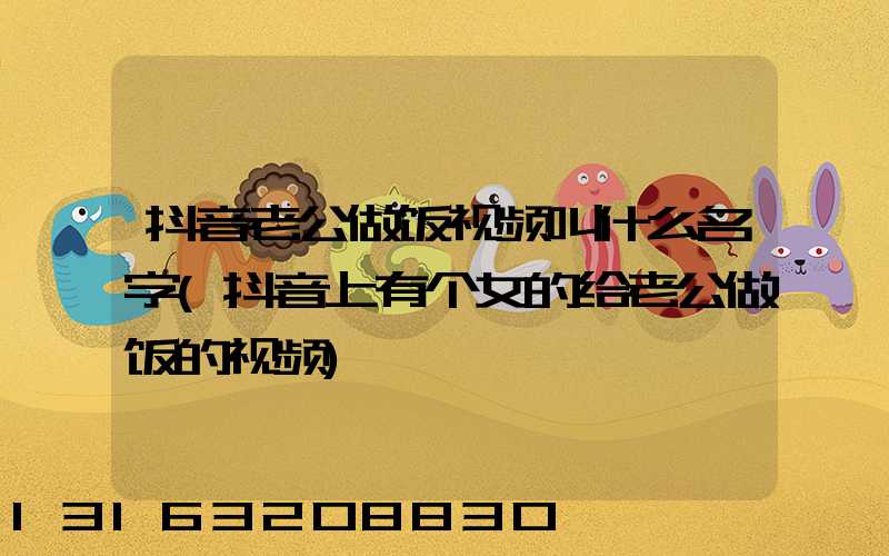 抖音老公做饭视频叫什么名字(抖音上有个女的给老公做饭的视频)