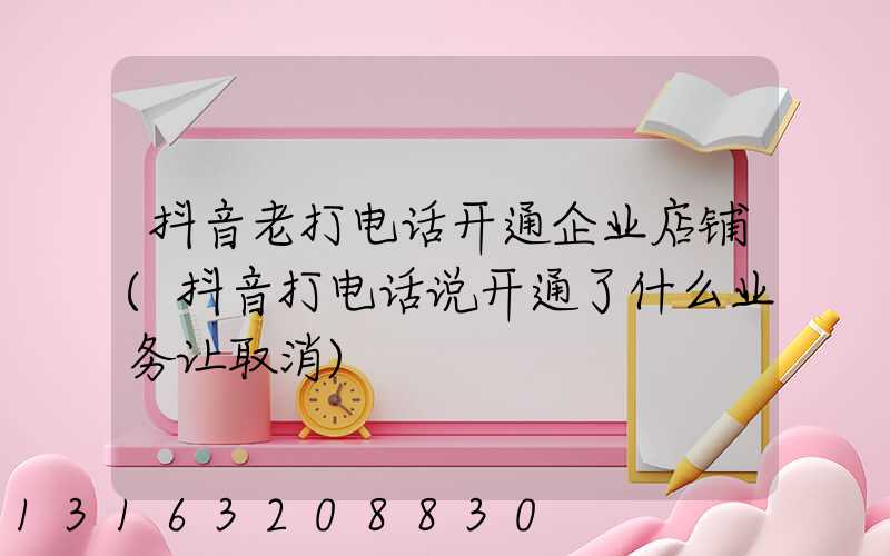 抖音老打电话开通企业店铺(抖音打电话说开通了什么业务让取消)