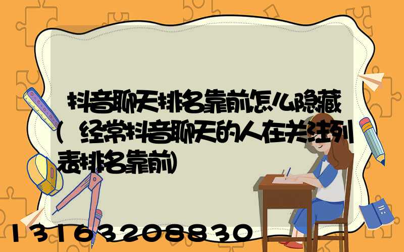 抖音聊天排名靠前怎么隐藏(经常抖音聊天的人在关注列表排名靠前)