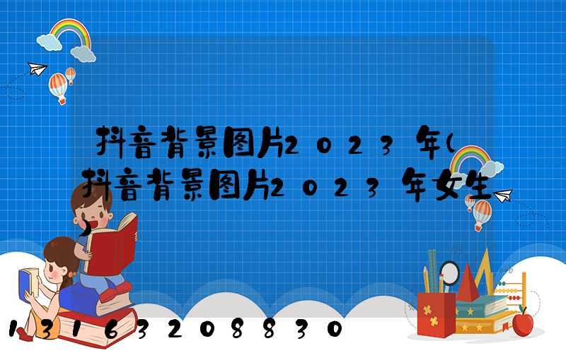 抖音背景图片2023年(抖音背景图片2023年女生)