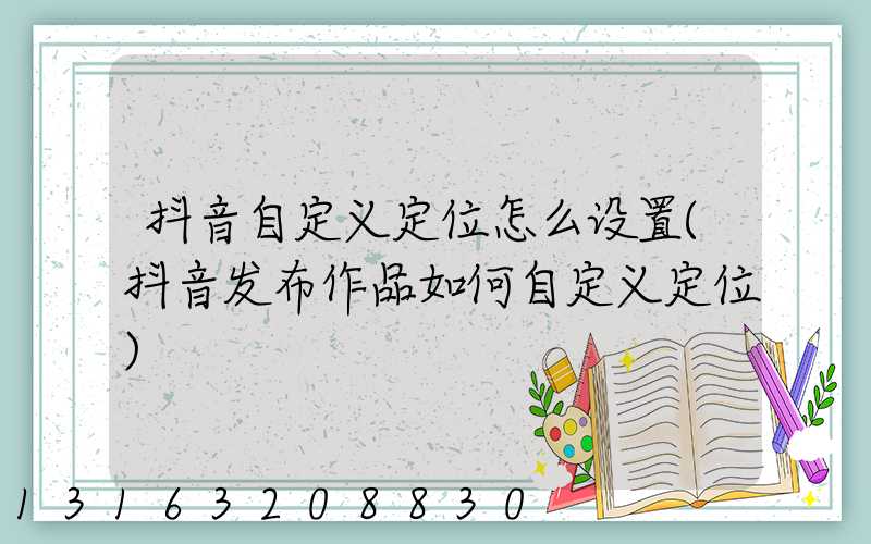抖音自定义定位怎么设置(抖音发布作品如何自定义定位)