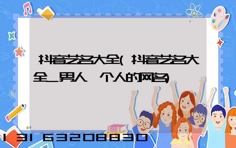 抖音艺名大全(抖音艺名大全_男人一个人的网名)