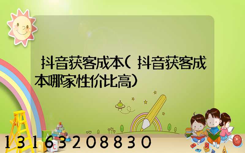 抖音获客成本(抖音获客成本哪家性价比高)