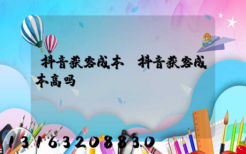 抖音获客成本(抖音获客成本高吗)