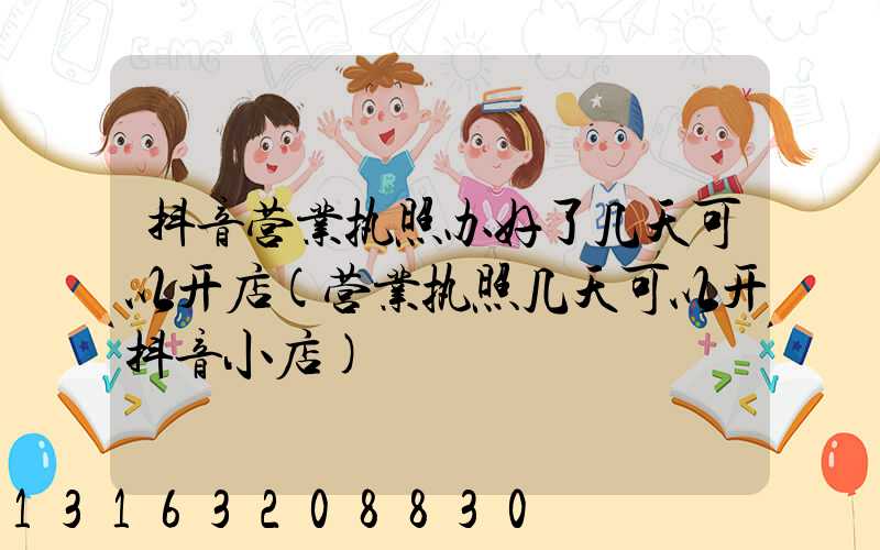 抖音营业执照办好了几天可以开店(营业执照几天可以开抖音小店)