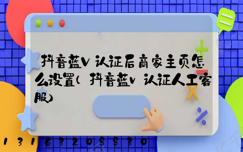 抖音蓝V认证后商家主页怎么设置(抖音蓝v认证人工客服)