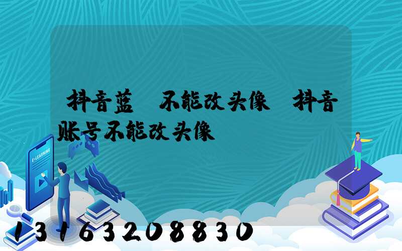 抖音蓝v不能改头像(抖音账号不能改头像)