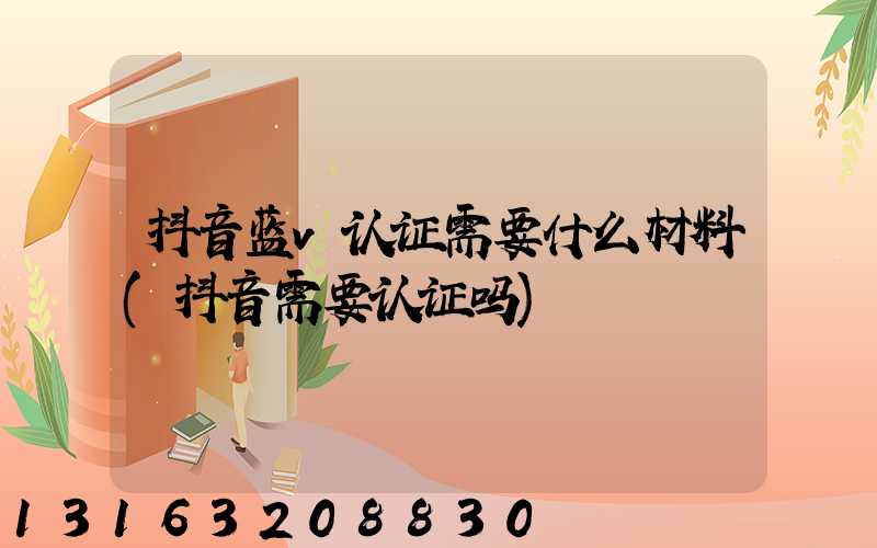 抖音蓝v认证需要什么材料(抖音需要认证吗)