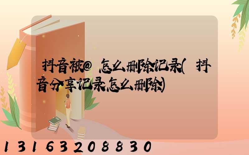抖音被@怎么删除记录(抖音分享记录怎么删除)