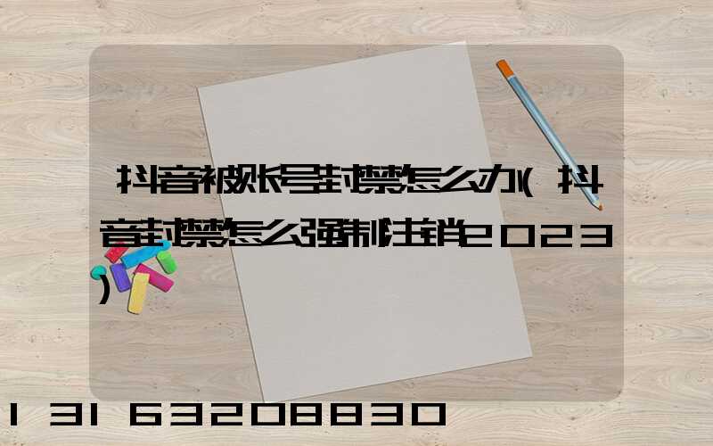 抖音被账号封禁怎么办(抖音封禁怎么强制注销2023)