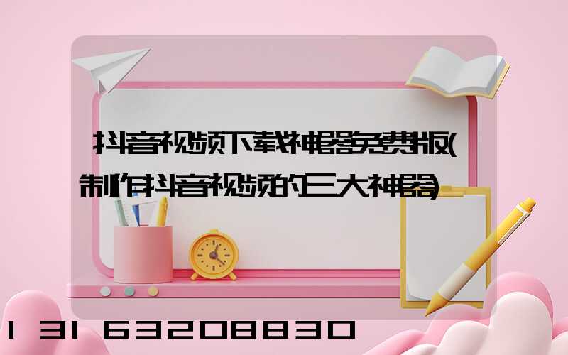 抖音视频下载神器免费版(制作抖音视频的三大神器)