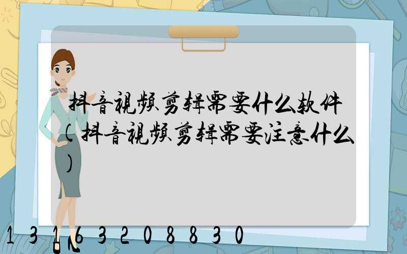 抖音视频剪辑需要什么软件(抖音视频剪辑需要注意什么)