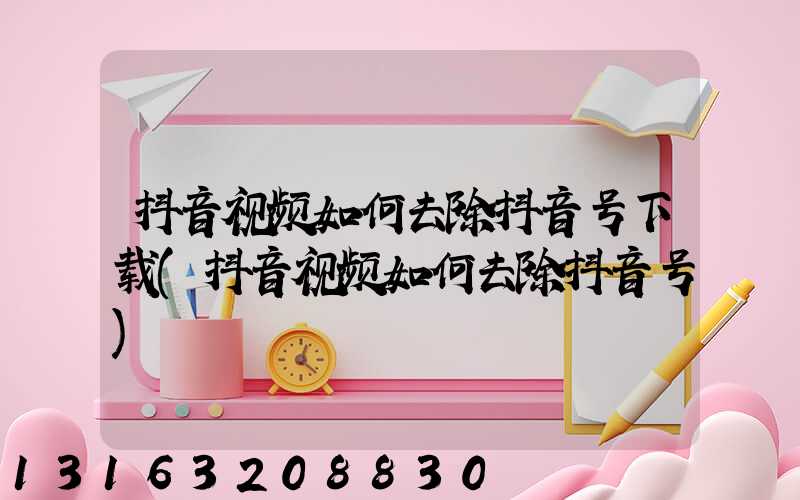 抖音视频如何去除抖音号下载(抖音视频如何去除抖音号)