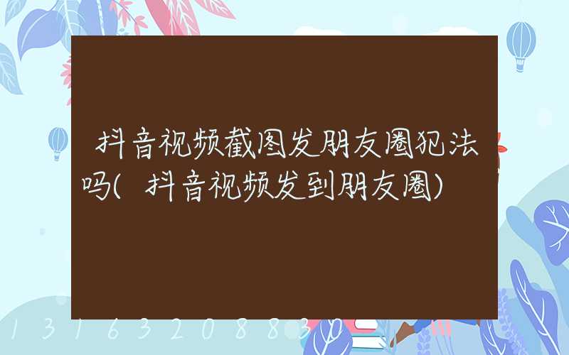 抖音视频截图发朋友圈犯法吗(抖音视频发到朋友圈)