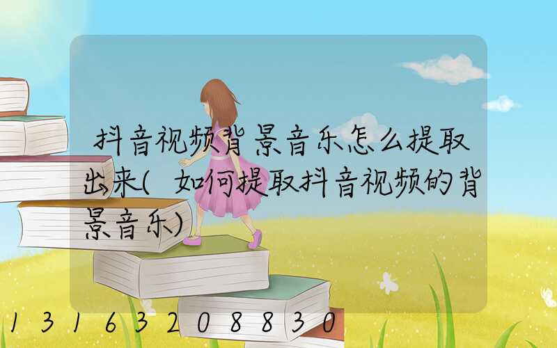 抖音视频背景音乐怎么提取出来(如何提取抖音视频的背景音乐)