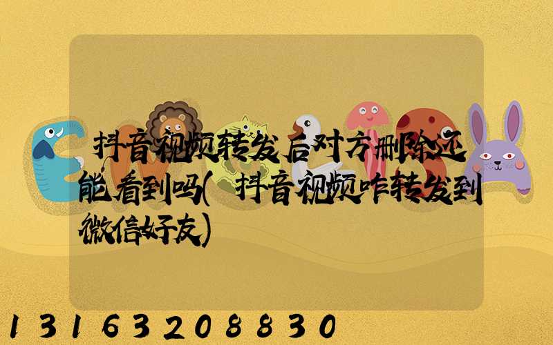 抖音视频转发后对方删除还能看到吗(抖音视频咋转发到微信好友)