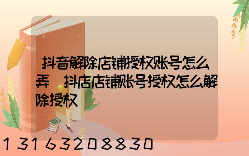 抖音解除店铺授权账号怎么弄(抖店店铺账号授权怎么解除授权)