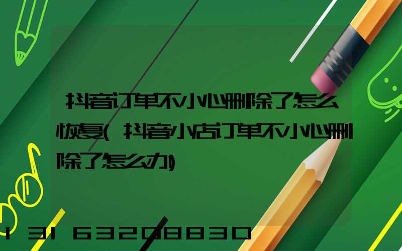 抖音订单不小心删除了怎么恢复(抖音小店订单不小心删除了怎么办)