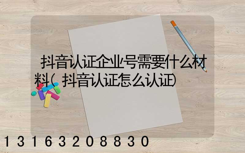 抖音认证企业号需要什么材料(抖音认证怎么认证)