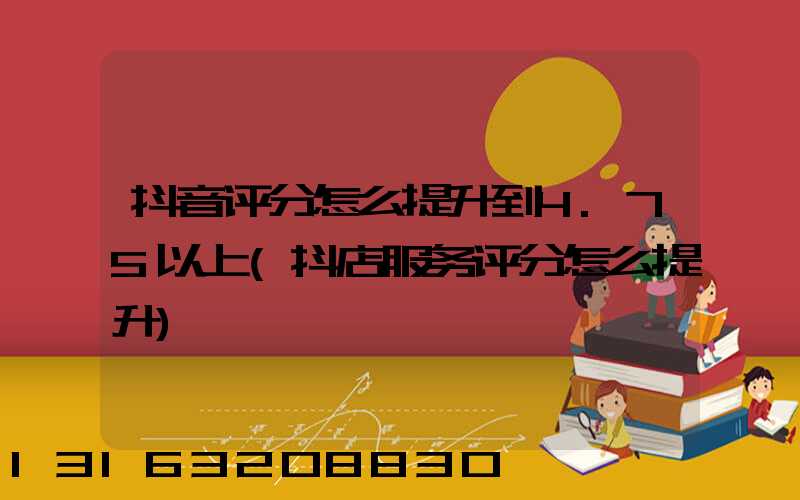 抖音评分怎么提升到4.75以上(抖店服务评分怎么提升)