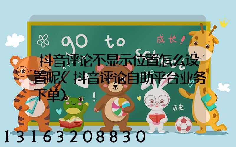 抖音评论不显示位置怎么设置呢(抖音评论自助平台业务下单)