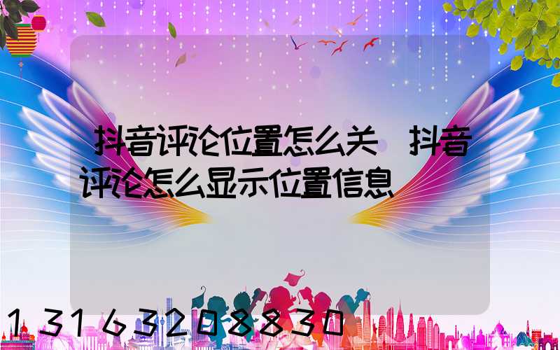 抖音评论位置怎么关(抖音评论怎么显示位置信息)
