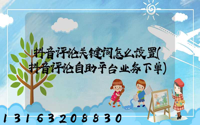 抖音评论关键词怎么设置(抖音评论自助平台业务下单)