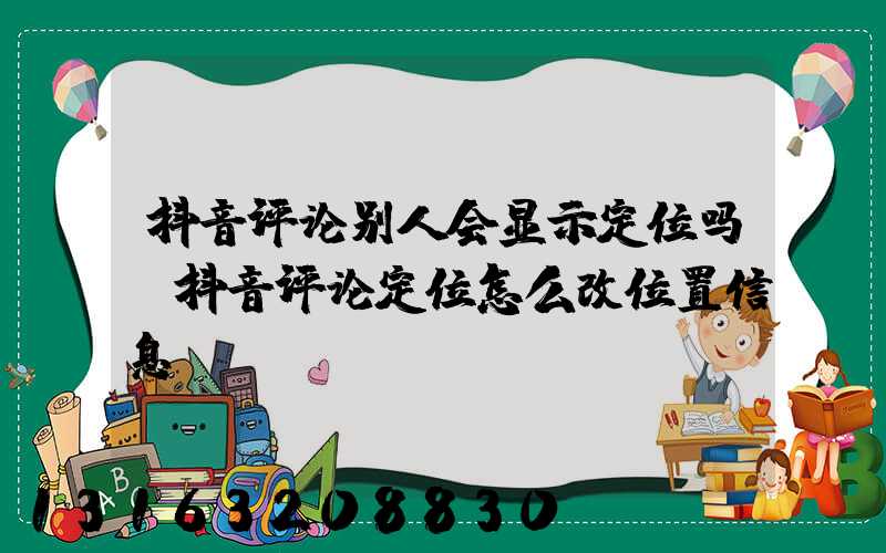 抖音评论别人会显示定位吗(抖音评论定位怎么改位置信息)