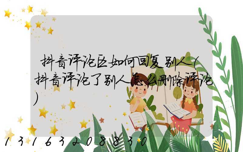抖音评论区如何回复别人(抖音评论了别人怎么删除评论)