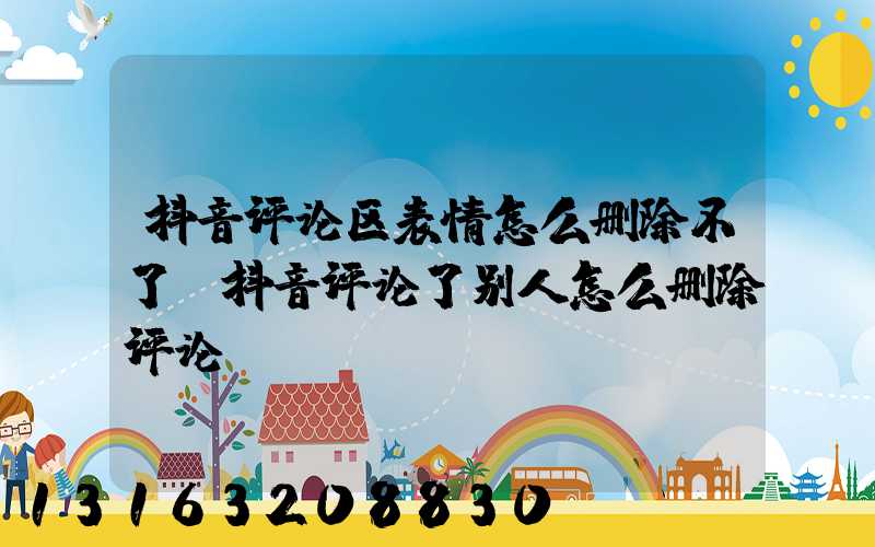 抖音评论区表情怎么删除不了(抖音评论了别人怎么删除评论)