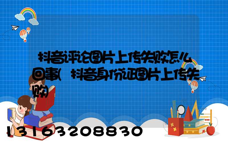 抖音评论图片上传失败怎么回事(抖音身份证图片上传失败)