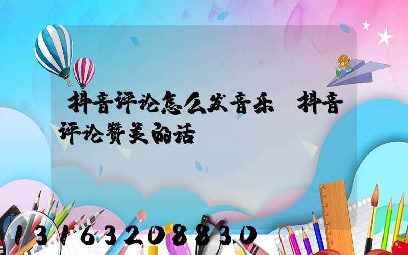 抖音评论怎么发音乐(抖音评论赞美的话)
