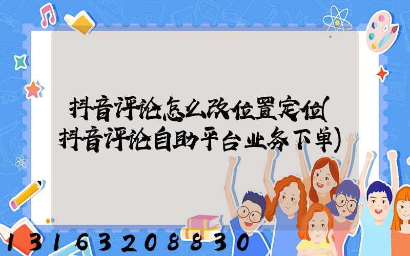 抖音评论怎么改位置定位(抖音评论自助平台业务下单)