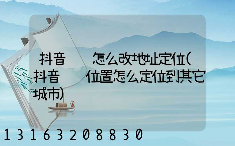 抖音评论怎么改地址定位(抖音评论位置怎么定位到其它城市)