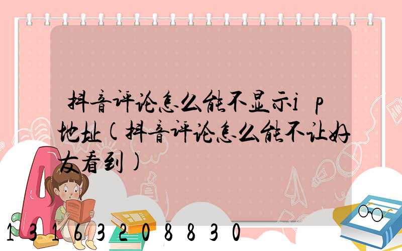 抖音评论怎么能不显示ip地址(抖音评论怎么能不让好友看到)