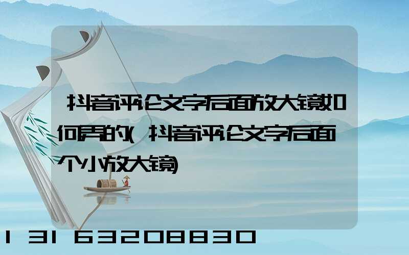 抖音评论文字后面放大镜如何弄的(抖音评论文字后面一个小放大镜)