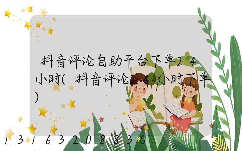 抖音评论自助平台下单24小时(抖音评论24小时下单)