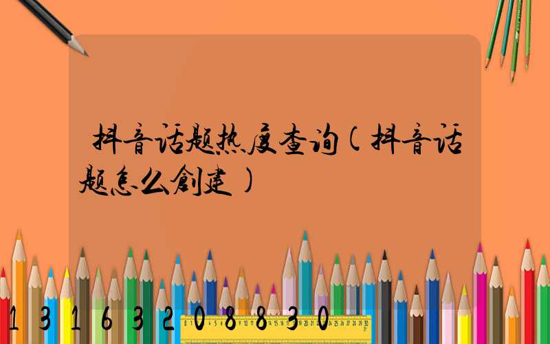 抖音话题热度查询(抖音话题怎么创建)