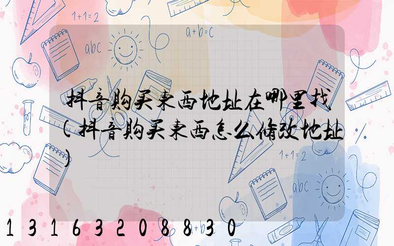 抖音购买东西地址在哪里找(抖音购买东西怎么修改地址)