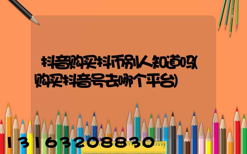 抖音购买抖币别人知道吗(购买抖音号去哪个平台)